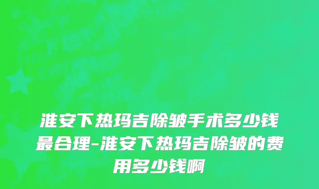 淮安下热玛吉除皱手术多少钱最合理-淮安下热玛吉除皱的费用多少钱啊