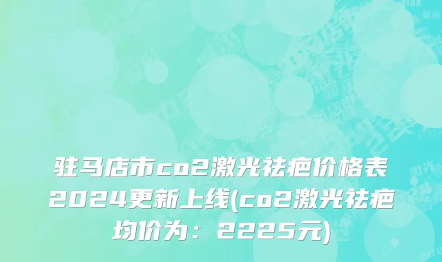 驻马店市co2激光祛疤价格表2024更新上线(co2激光祛疤均价为：2225元)