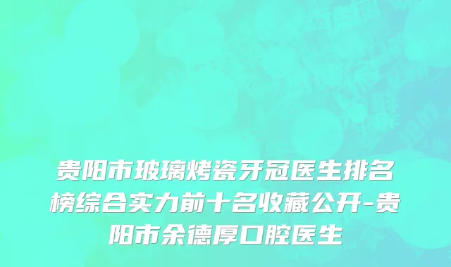 贵阳市玻璃烤瓷牙冠医生排名榜综合实力前十名收藏公开-贵阳市余德厚口腔医生