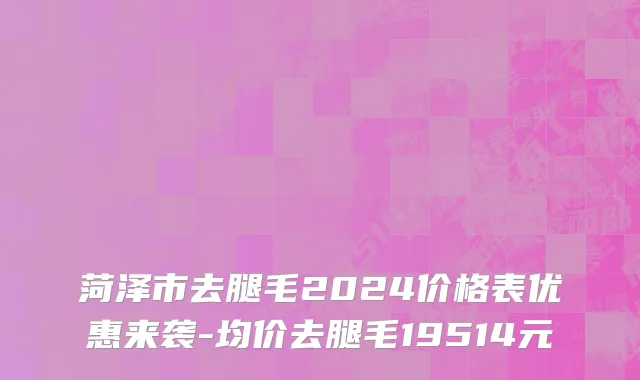 菏泽市去腿毛2024价格表优惠来袭-均价去腿毛19514元