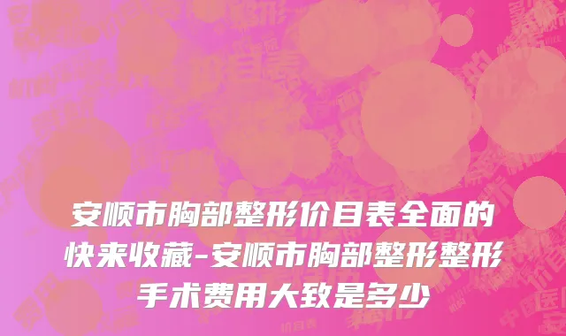 安顺市胸部整形价目表全面的快来收藏-安顺市胸部整形整形手术费用大致是多少