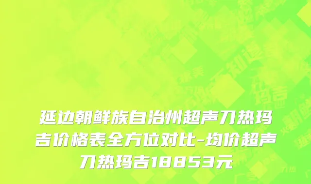 延边朝鲜族自治州超声刀热玛吉价格表全方位对比-均价超声刀热玛吉18853元