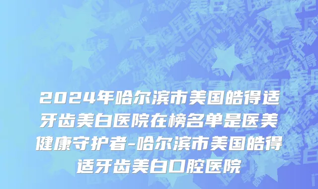 2024年哈尔滨市美国皓得适牙齿美白医院在榜名单是医美健康守护者-哈尔滨市美国皓得适牙齿美白口腔医院