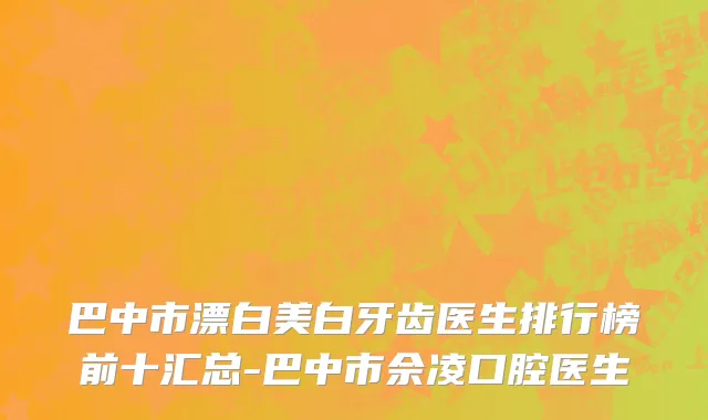 巴中市漂白美白牙齿医生排行榜前十汇总-巴中市佘凌口腔医生
