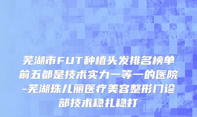 芜湖市FUT种植头发排名榜单前五都是技术实力一等一的医院-芜湖珠儿丽医疗美容整形门诊部技术稳扎稳打