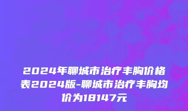 2024年聊城市治疗丰胸价格表2024版-聊城市治疗丰胸均价为18147元
