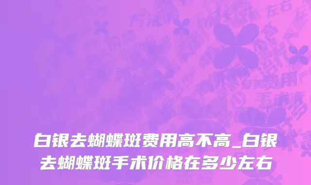 白银去蝴蝶斑费用高不高_白银去蝴蝶斑手术价格在多少左右