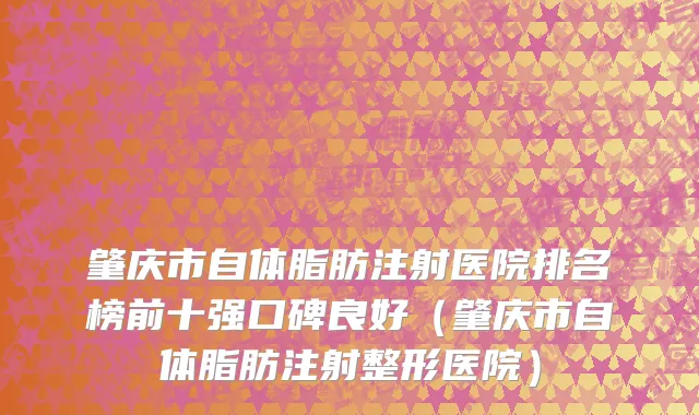 肇庆市自体脂肪注射医院排名榜前十强口碑良好（肇庆市自体脂肪注射整形医院）