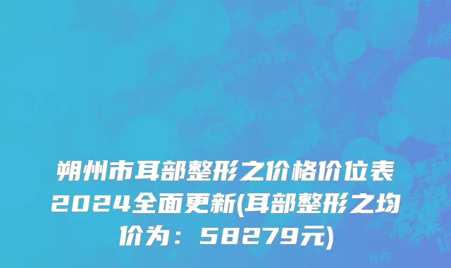 朔州市耳部整形之价格价位表2024全面更新(耳部整形之均价为：58279元)