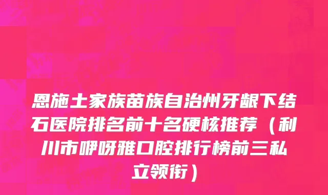 恩施土家族苗族自治州牙龈下结石医院排名前十名硬核推荐（利川市咿呀雅口腔排行榜前三私立领衔）