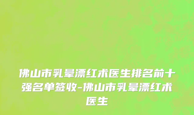 佛山市乳晕漂红术医生排名前十强名单签收-佛山市乳晕漂红术医生