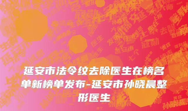 延安市法令纹去除医生在榜名单新榜单发布-延安市孙晓晨整形医生