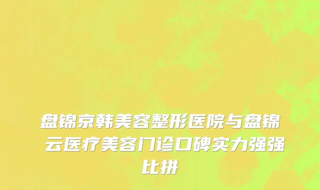 盘锦京韩美容整形医院与盘锦琇云医疗美容门诊口碑实力强强比拼