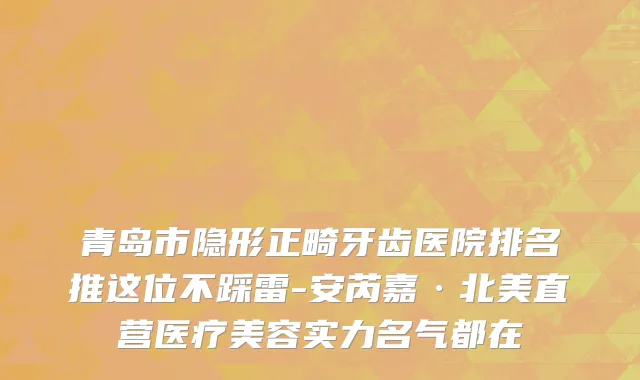 青岛市隐形正畸牙齿医院排名推这位不踩雷-安芮嘉·北美直营医疗美容实力名气都在