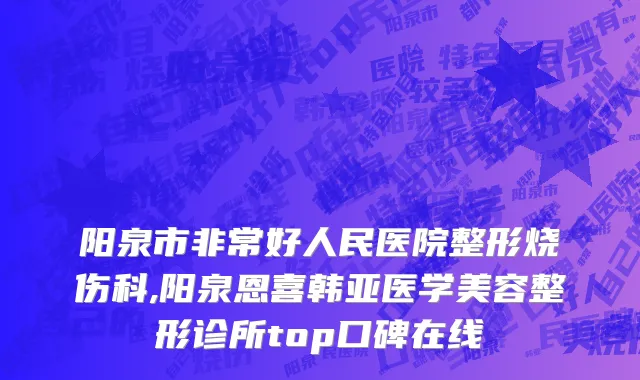 阳泉市非常好人民医院整形烧伤科,阳泉恩喜韩亚医学美容整形诊所top口碑在线