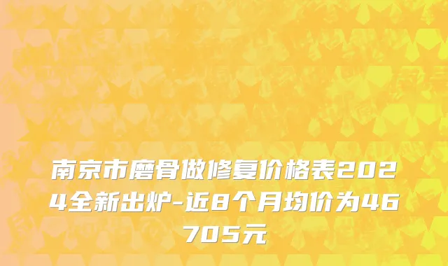 南京市磨骨做修复价格表2024全新出炉-近8个月均价为46705元
