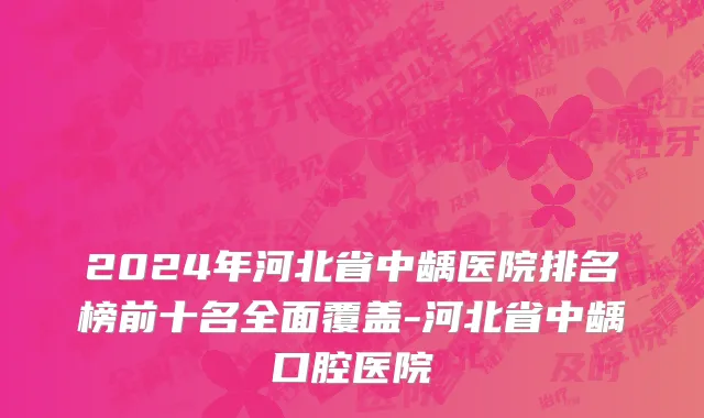 2024年河北省中龋医院排名榜前十名全面覆盖-河北省中龋口腔医院