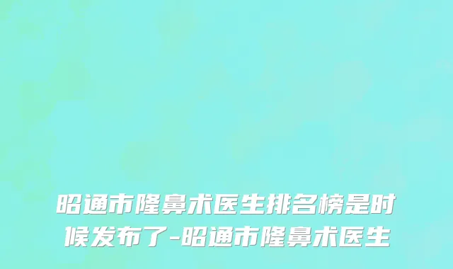 昭通市隆鼻术医生排名榜是时候发布了-昭通市隆鼻术医生