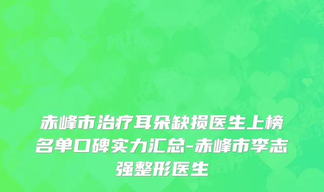 赤峰市治疗耳朵缺损医生上榜名单口碑实力汇总-赤峰市李志强整形医生