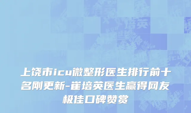 上饶市icu微整形医生排行前十名刚更新-崔培英医生赢得网友极佳口碑赞赏
