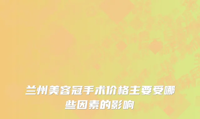 兰州美容冠手术价格主要受哪些因素的影响