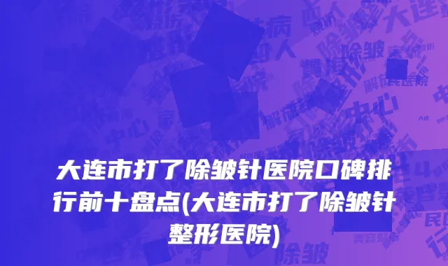 大连市打了除皱针医院口碑排行前十盘点(大连市打了除皱针整形医院)