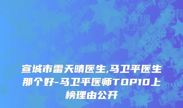 宣城市雷天晴医生,马卫平医生那个好-马卫平医师TOP10上榜理由公开