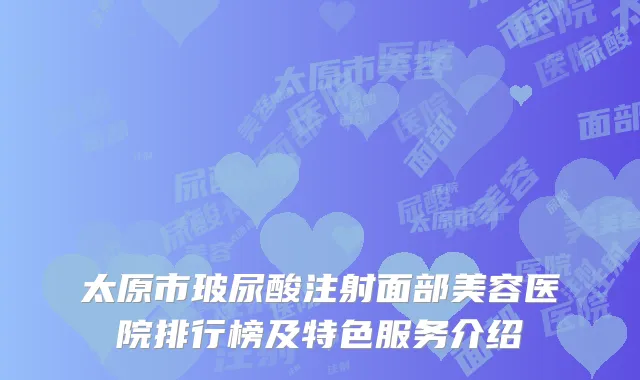 太原市玻尿酸注射面部美容医院排行榜及特色服务介绍