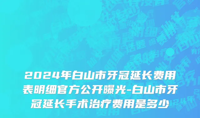 2024年白山市牙冠延长费用表明细官方公开曝光-白山市牙冠延长手术治疗费用是多少