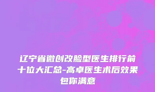 辽宁省微创改脸型医生排行前十位大汇总-高卓医生术后效果包你满意