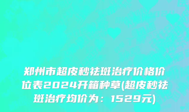 郑州市超皮秒祛斑治疗价格价位表2024开箱种草(超皮秒祛斑治疗均价为：1529元)