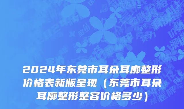 2024年东莞市耳朵耳廓整形价格表新版呈现（东莞市耳朵耳廓整形整容价格多少）