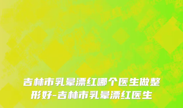 吉林市乳晕漂红哪个医生做整形好-吉林市乳晕漂红医生