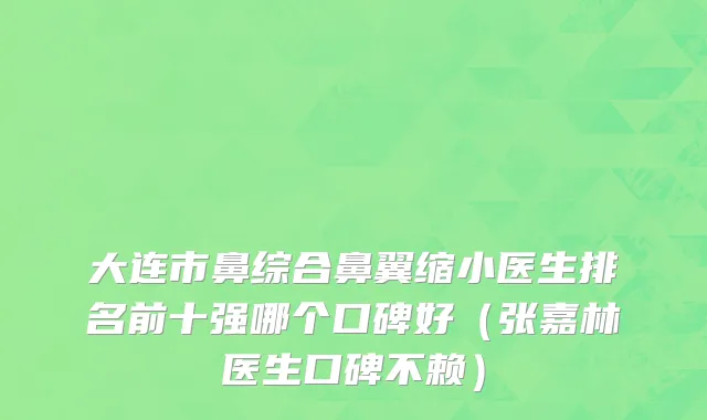 大连市鼻综合鼻翼缩小医生排名前十强哪个口碑好（张嘉林医生口碑不赖）