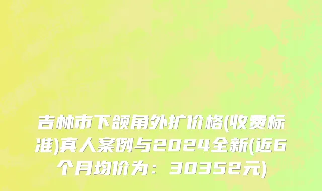 吉林市下颌角外扩价格(收费标准)真人案例与2024全新(近6个月均价为：30352元)