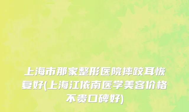 上海市那家整形医院摔跤耳恢复好(上海江依南医学美容价格不贵口碑好)