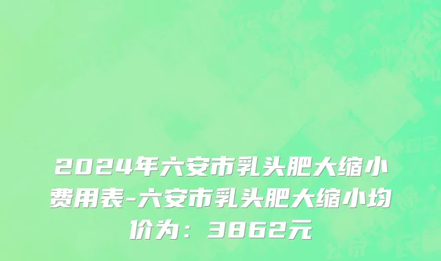 2024年六安市乳头肥大缩小费用表-六安市乳头肥大缩小均价为：3862元