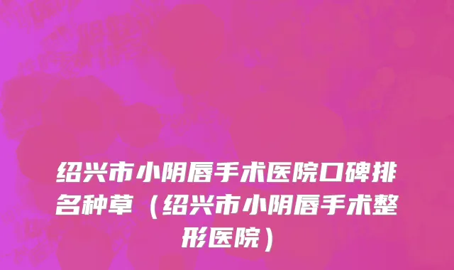 绍兴市小阴唇手术医院口碑排名种草（绍兴市小阴唇手术整形医院）