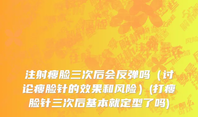 注射瘦脸三次后会反弹吗（讨论瘦脸针的效果和风险）(打瘦脸针三次后基本就定型了吗)