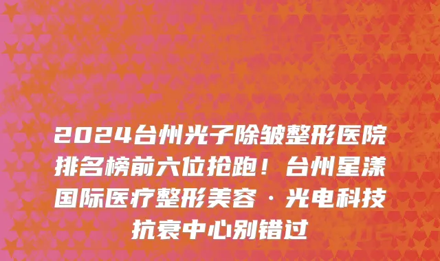 2024台州光子除皱整形医院排名榜前六位抢跑！台州星漾国际医疗整形美容·光电科技抗衰中心别错过