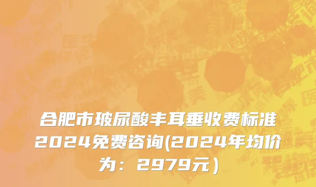 合肥市玻尿酸丰耳垂收费标准2024免费咨询(2024年均价为：2979元）