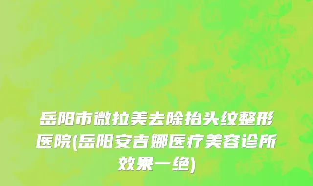 岳阳市微拉美去除抬头纹整形医院(岳阳安吉娜医疗美容诊所效果一绝)