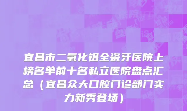 宜昌市二氧化铝全瓷牙医院上榜名单前十名私立医院盘点汇总（宜昌众大口腔门诊部门实力新秀登场）