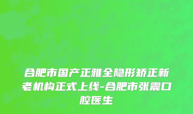合肥市国产正雅全隐形矫正新老机构正式上线-合肥市张震口腔医生