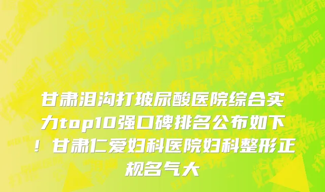 甘肃泪沟打玻尿酸医院综合实力top10强口碑排名公布如下!甘肃仁爱妇科医院妇科整形正规名气大