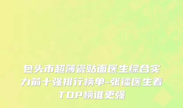 包头市超薄瓷贴面医生综合实力前十强排行榜单-张镭医生看TOP榜谁更强
