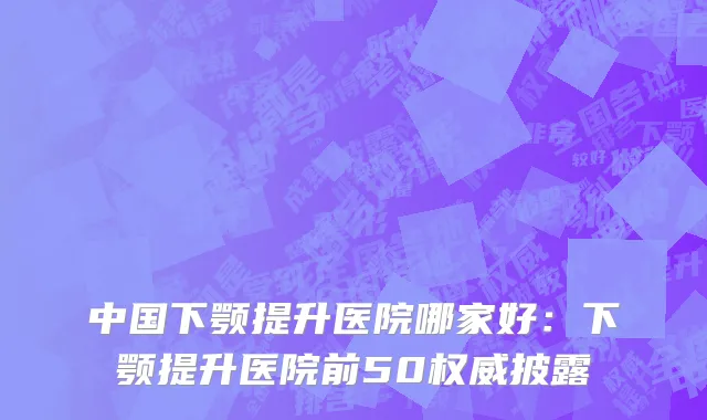 中国下颚提升医院哪家好：下颚提升医院前50权威披露