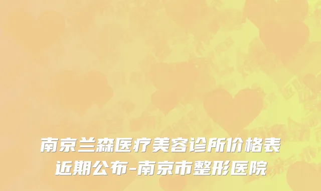 南京兰森医疗美容诊所价格表近期公布-南京市整形医院
