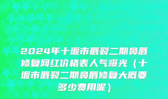 2024年十堰市唇裂二期鼻唇修复网红价格表人气曝光（十堰市唇裂二期鼻唇修复大概要多少费用呢）