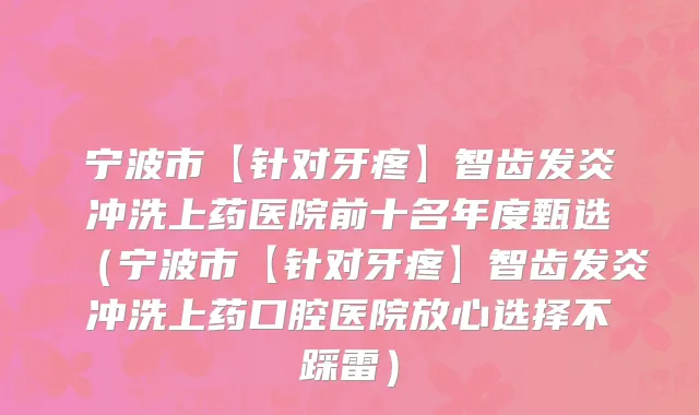 宁波市【针对牙疼】智齿发炎冲洗上药医院前十名年度甄选（宁波市【针对牙疼】智齿发炎冲洗上药口腔医院放心选择不踩雷）